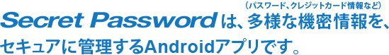 シークレットパスワードは、多様な機密情報（パスワード、クレジットカード情報など）を、セキュアに管理するAndroidアプリです。